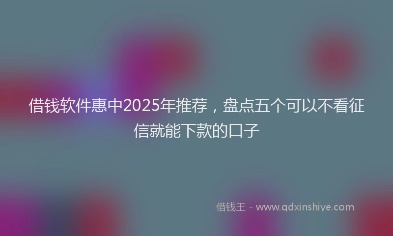 借钱软件惠中2025年推荐,盘点五个可以不看征信就能下款的口子