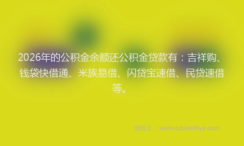 2026年的公积金余额还公积金贷款有:吉祥购、钱袋快借通、米族易借、闪贷宝速借、民贷速借等。