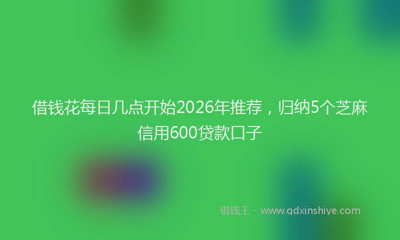 借钱花每日几点开始2026年推荐，归纳5个芝麻信用600贷款口子