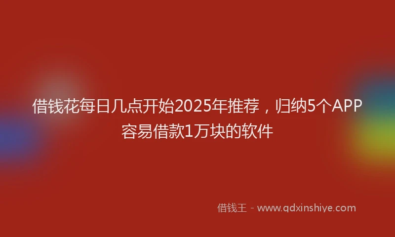 借钱花每日几点开始2025年推荐，归纳5个APP容易借款1万块的软件