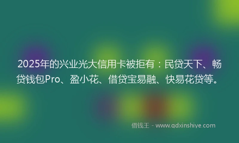 2025年的兴业光大信用卡被拒有：民贷天下、畅贷钱包Pro、盈小花、借贷宝易融、快易花贷等。