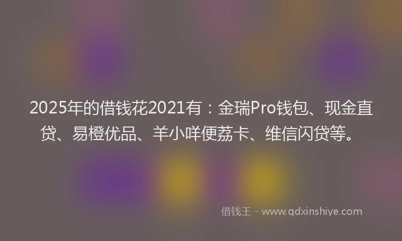 2025年的借钱花2021有：金瑞Pro钱包、现金直贷、易橙优品、羊小咩便荔卡、维信闪贷等。
