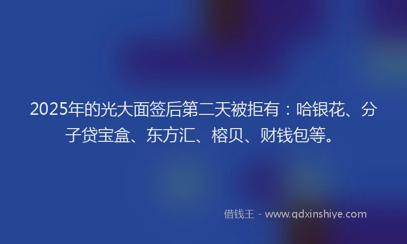 2025年的光大面签后第二天被拒有:哈银花、分子贷宝盒、东方汇、榕贝、财钱包等。