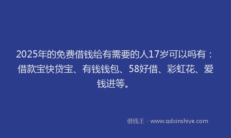 2025年的免费借钱给有需要的人17岁可以吗有：借款宝快贷宝、有钱钱包、58好借、彩虹花、爱钱进等。