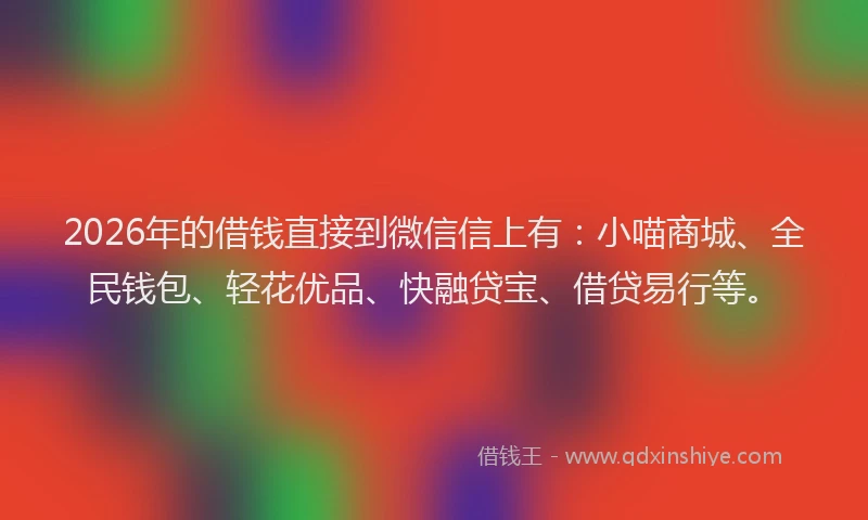 2026年的借钱直接到微信信上有：小喵商城、全民钱包、轻花优品、快融贷宝、借贷易行等。