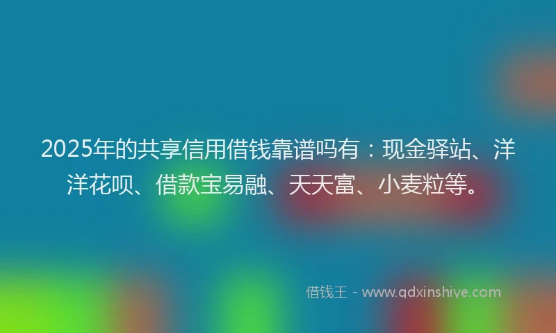 2025年的共享信用借钱靠谱吗有:现金驿站、洋洋花呗、借款宝易融、天天富、小麦粒等。