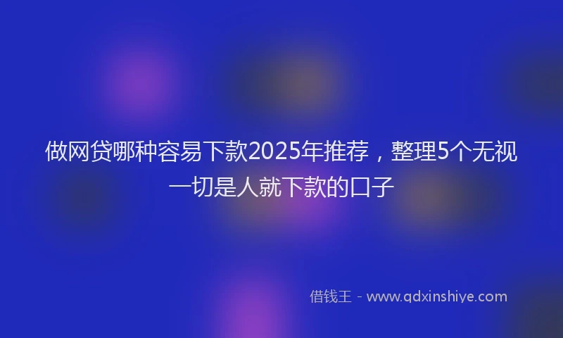 做网贷哪种容易下款2025年推荐，整理5个无视一切是人就下款的口子
