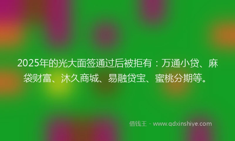 2025年的光大面签通过后被拒有：万通小贷、麻袋财富、沐久商城、易融贷宝、蜜桃分期等。