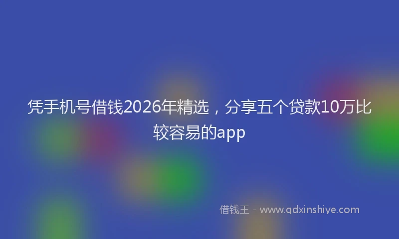 凭手机号借钱2026年精选，分享五个贷款10万比较容易的app