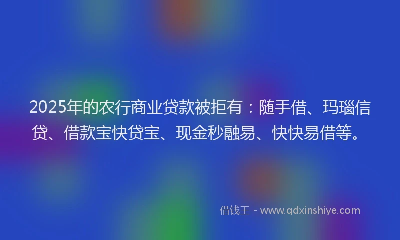 2025年的农行商业贷款被拒有:随手借、玛瑙信贷、借款宝快贷宝、现金秒融易、快快易借等。