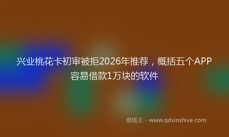 兴业桃花卡初审被拒2026年推荐，概括五个APP容易借款1万块的软件