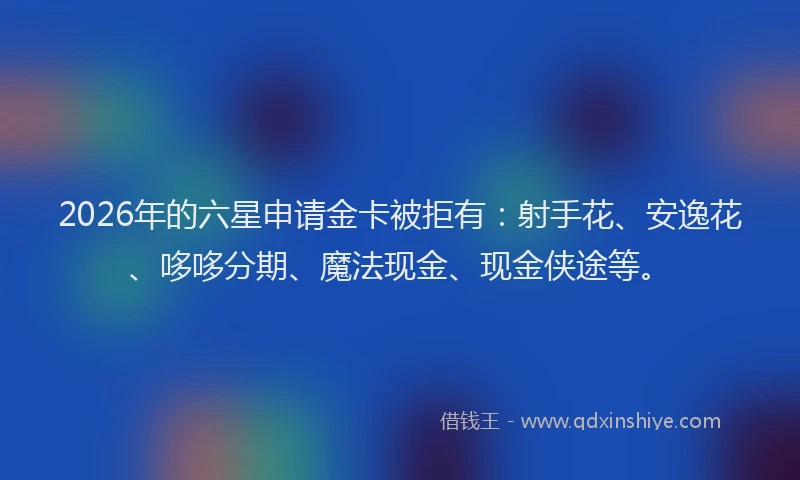 2026年的六星申请金卡被拒有：射手花、安逸花、哆哆分期、魔法现金、现金侠途等。