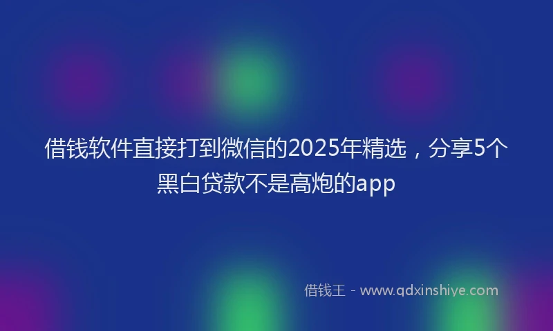 借钱软件直接打到微信的2025年精选，分享5个黑白贷款不是高炮的app