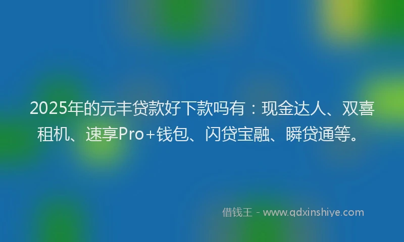 2025年的元丰贷款好下款吗有：现金达人、双喜租机、速享Pro+钱包、闪贷宝融、瞬贷通等。