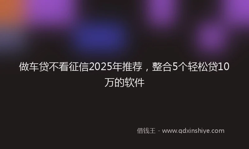 做车贷不看征信2025年推荐，整合5个轻松贷10万的软件