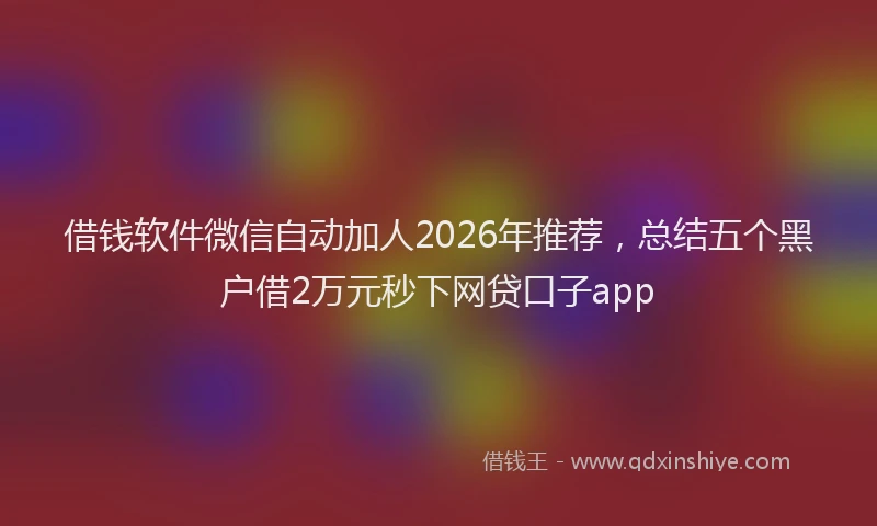 借钱软件微信自动加人2026年推荐，总结五个黑户借2万元秒下网贷口子app