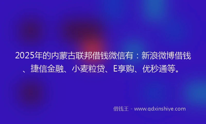 2025年的内蒙古联邦借钱微信有：新浪微博借钱、捷信金融、小麦粒贷、E享购、优秒通等。