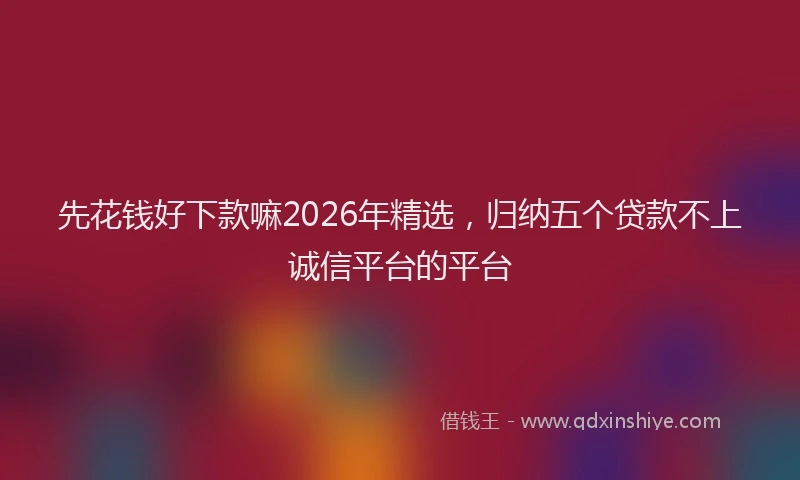 先花钱好下款嘛2026年精选，归纳五个贷款不上诚信平台的平台