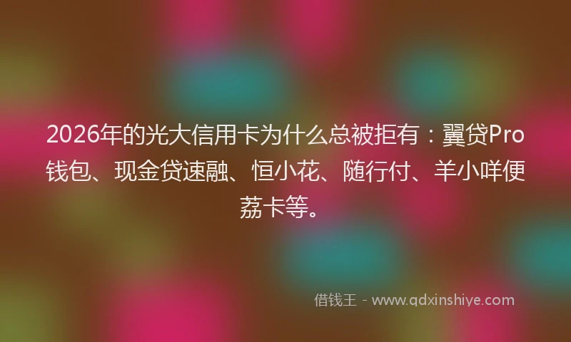2026年的光大信用卡为什么总被拒有：翼贷Pro钱包、现金贷速融、恒小花、随行付、羊小咩便荔卡等。
