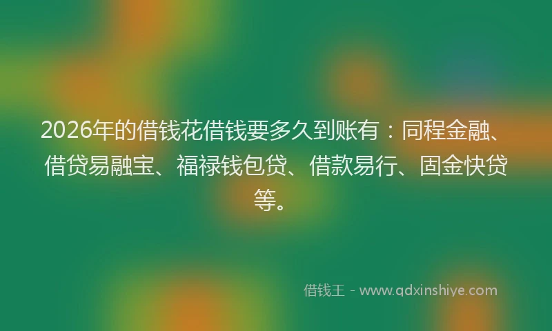 2026年的借钱花借钱要多久到账有：同程金融、借贷易融宝、福禄钱包贷、借款易行、固金快贷等。