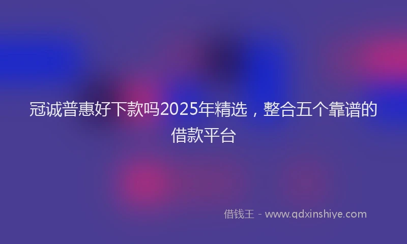 冠诚普惠好下款吗2025年精选，整合五个靠谱的借款平台