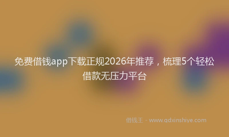 免费借钱app下载正规2026年推荐，梳理5个轻松借款无压力平台