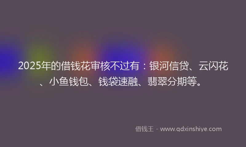 2025年的借钱花审核不过有:银河信贷、云闪花、小鱼钱包、钱袋速融、翡翠分期等。