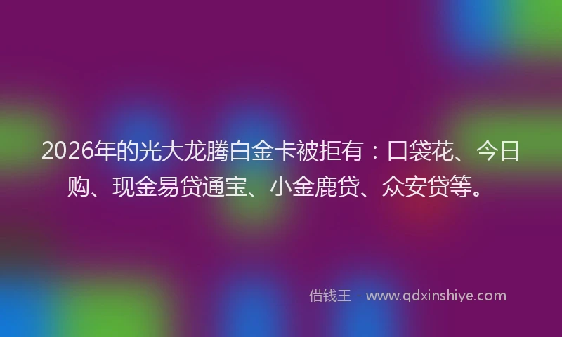 2026年的光大龙腾白金卡被拒有：口袋花、今日购、现金易贷通宝、小金鹿贷、众安贷等。