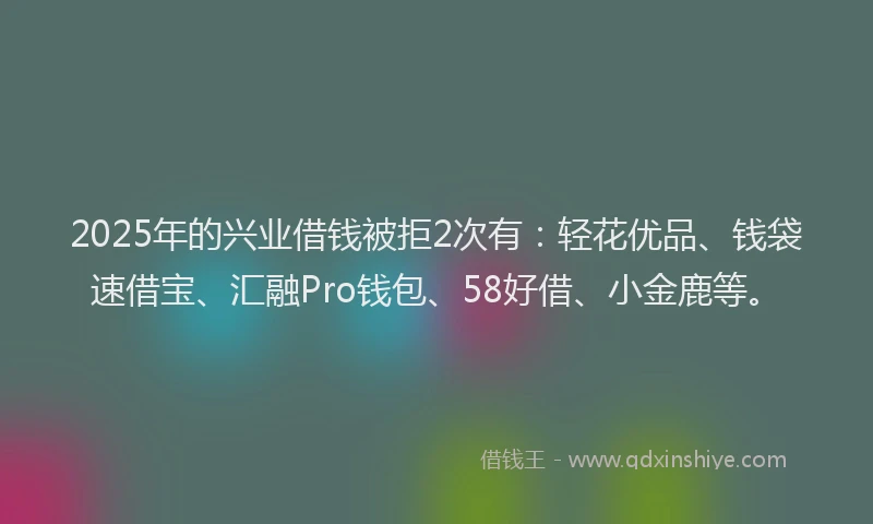 2025年的兴业借钱被拒2次有：轻花优品、钱袋速借宝、汇融Pro钱包、58好借、小金鹿等。