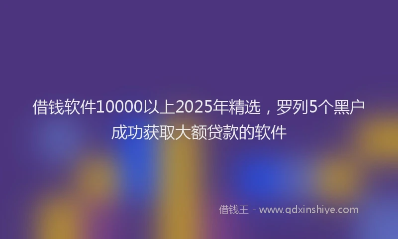 借钱软件10000以上2025年精选，罗列5个黑户成功获取大额贷款的软件