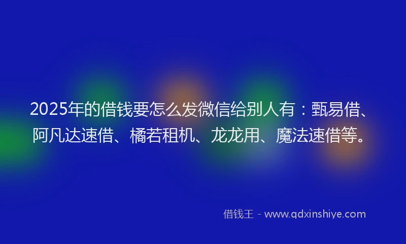 2025年的借钱要怎么发微信给别人有：甄易借、阿凡达速借、橘若租机、龙龙用、魔法速借等。