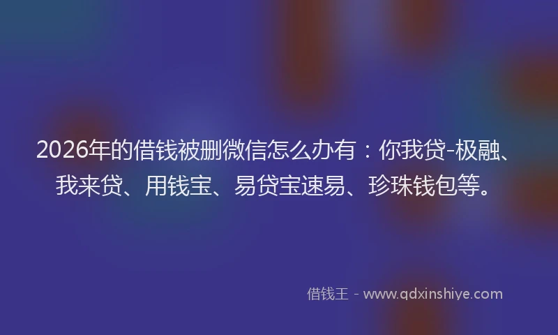 2026年的借钱被删微信怎么办有：你我贷-极融、我来贷、用钱宝、易贷宝速易、珍珠钱包等。