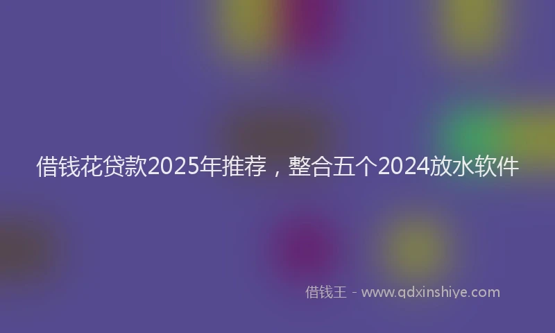 借钱花贷款2025年推荐，整合五个2024放水软件