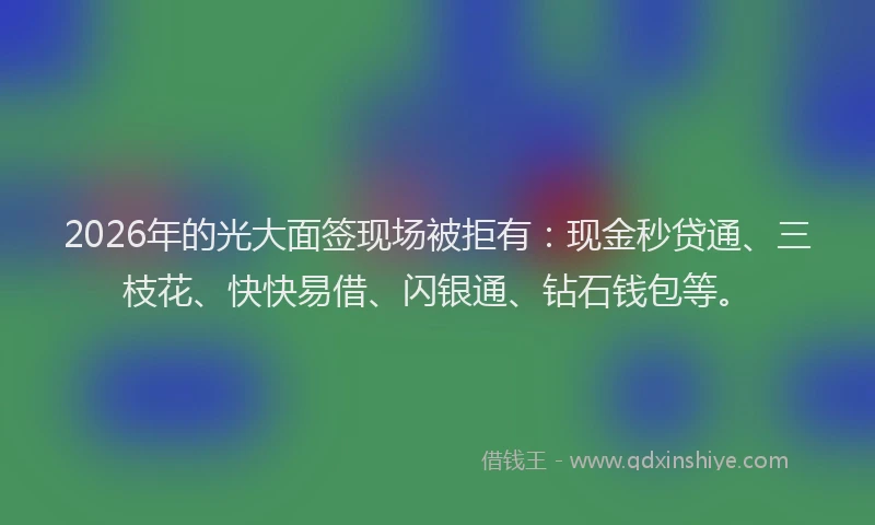 2026年的光大面签现场被拒有：现金秒贷通、三枝花、快快易借、闪银通、钻石钱包等。