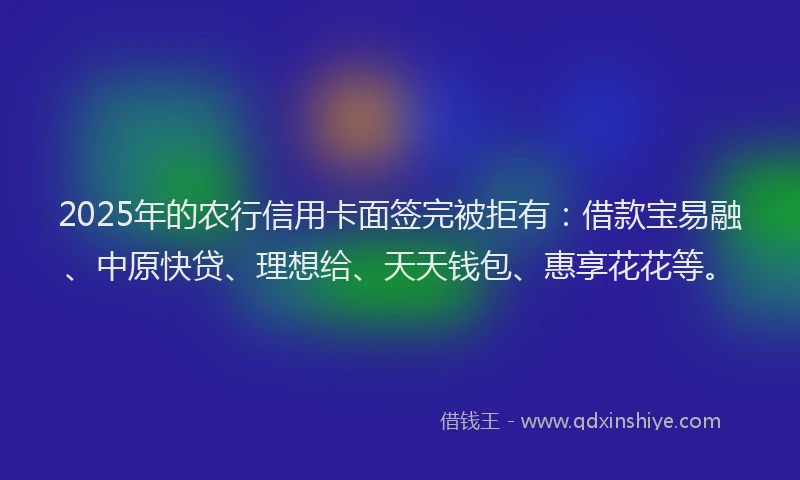 2025年的农行信用卡面签完被拒有:借款宝易融、中原快贷、理想给、天天钱包、惠享花花等。
