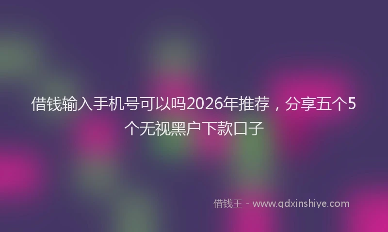 借钱输入手机号可以吗2026年推荐，分享五个5个无视黑户下款口子
