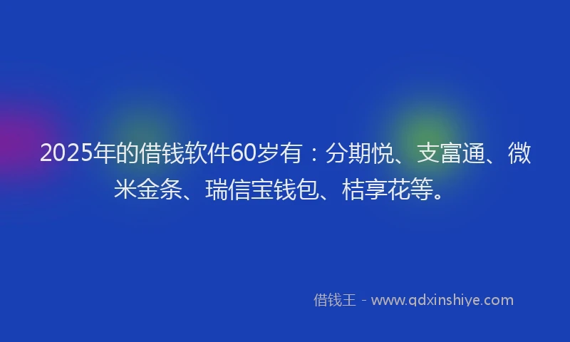 2025年的借钱软件60岁有：分期悦、支富通、微米金条、瑞信宝钱包、桔享花等。