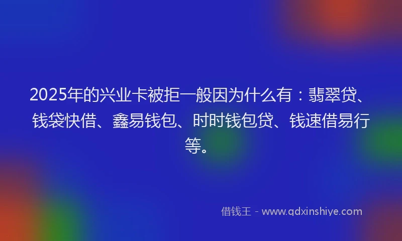 2025年的兴业卡被拒一般因为什么有：翡翠贷、钱袋快借、鑫易钱包、时时钱包贷、钱速借易行等。