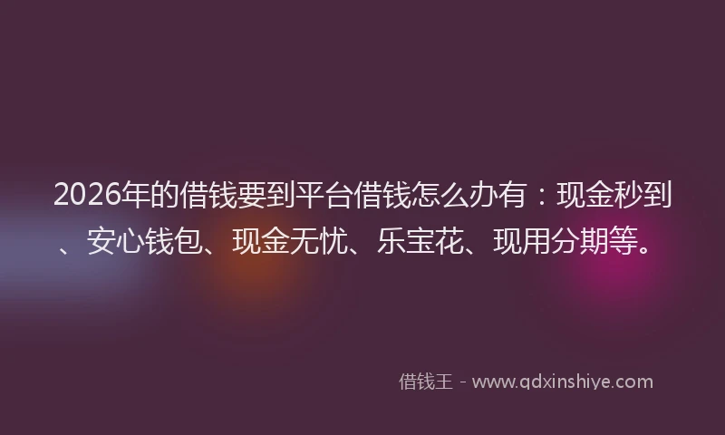 2026年的借钱要到平台借钱怎么办有：现金秒到、安心钱包、现金无忧、乐宝花、现用分期等。