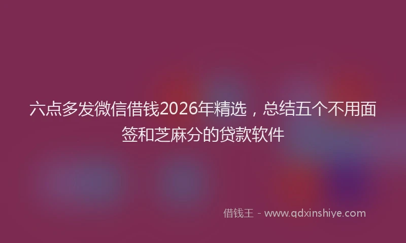 六点多发微信借钱2026年精选，总结五个不用面签和芝麻分的贷款软件