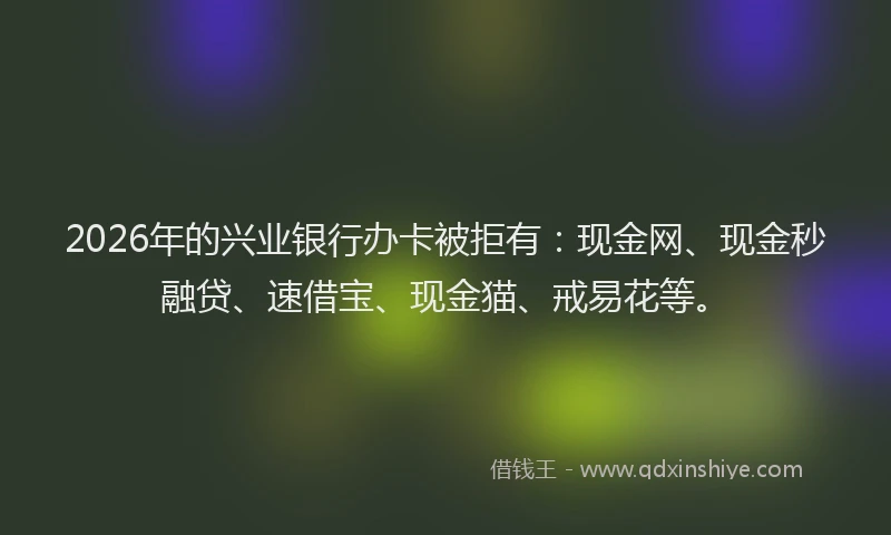2026年的兴业银行办卡被拒有：现金网、现金秒融贷、速借宝、现金猫、戒易花等。
