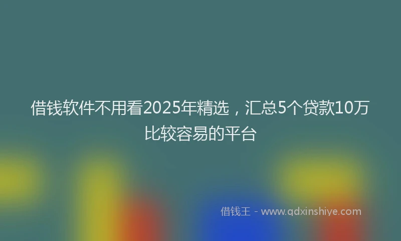 借钱软件不用看2025年精选，汇总5个贷款10万比较容易的平台