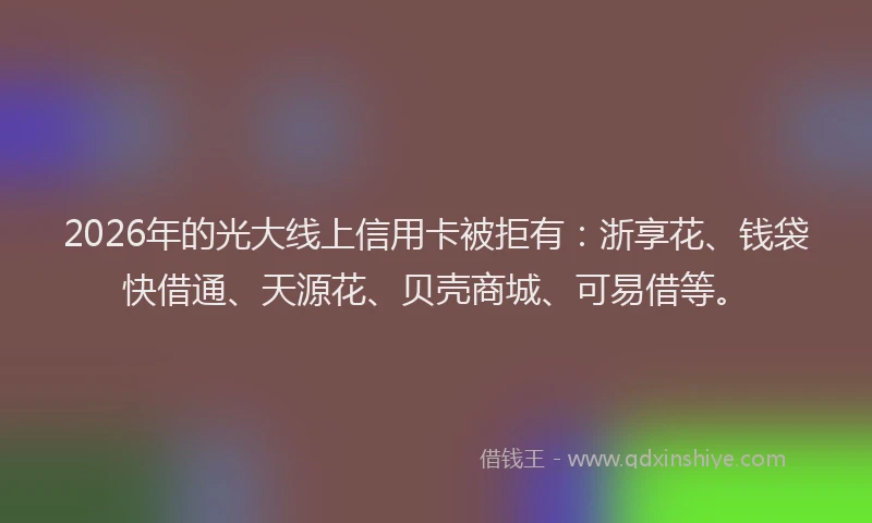 2026年的光大线上信用卡被拒有：浙享花、钱袋快借通、天源花、贝壳商城、可易借等。