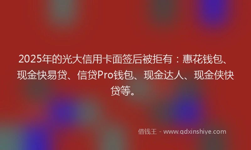 2025年的光大信用卡面签后被拒有：惠花钱包、现金快易贷、信贷Pro钱包、现金达人、现金侠快贷等。
