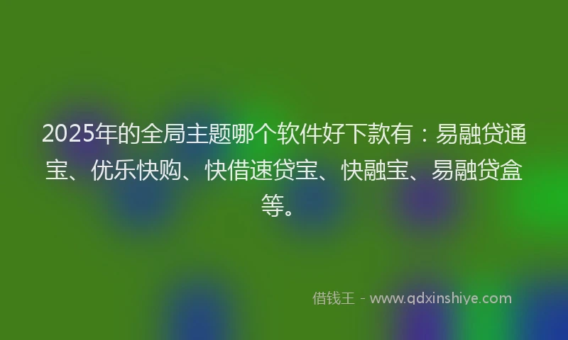2025年的全局主题哪个软件好下款有：易融贷通宝、优乐快购、快借速贷宝、快融宝、易融贷盒等。
