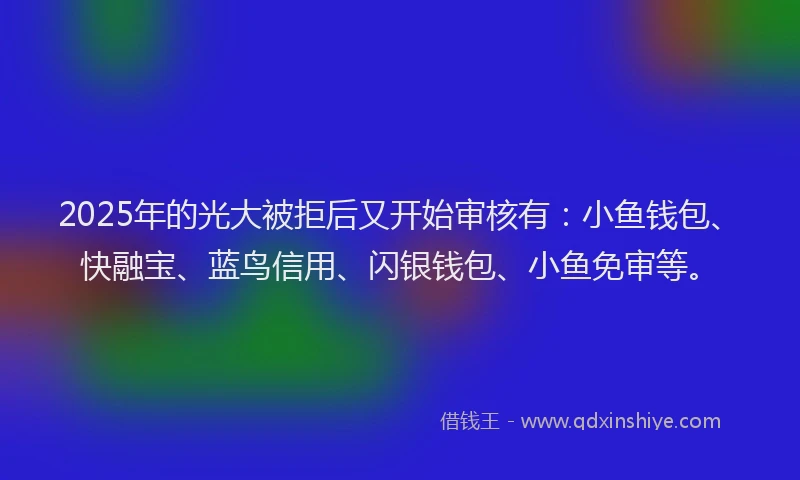 2025年的光大被拒后又开始审核有：小鱼钱包、快融宝、蓝鸟信用、闪银钱包、小鱼免审等。