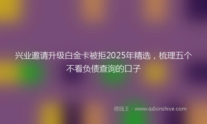 兴业邀请升级白金卡被拒2025年精选，梳理五个不看负债查询的口子