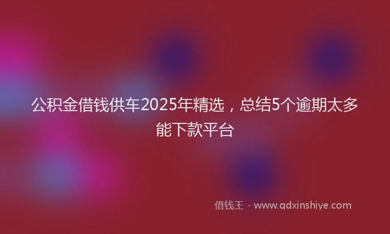 公积金借钱供车2025年精选，总结5个逾期太多能下款平台