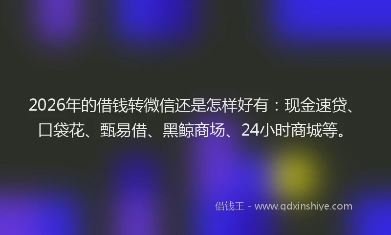2026年的借钱转微信还是怎样好有：现金速贷、口袋花、甄易借、黑鲸商场、24小时商城等。