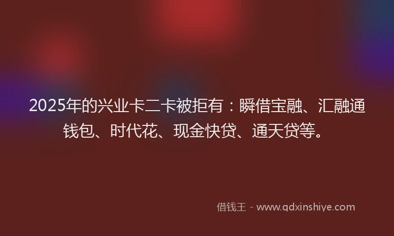 2025年的兴业卡二卡被拒有:瞬借宝融、汇融通钱包、时代花、现金快贷、通天贷等。